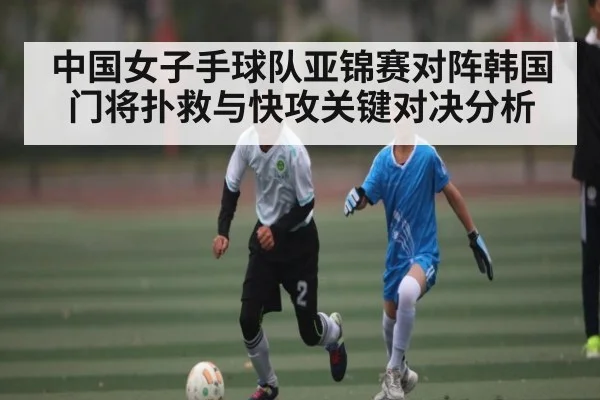 中国女子手球队亚锦赛对阵韩国门将扑救与快攻关键对决分析