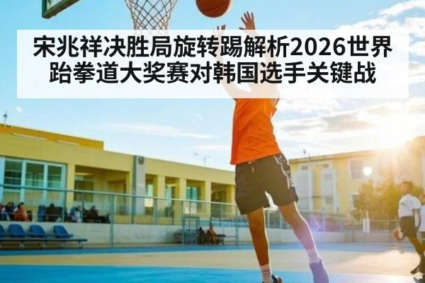 宋兆祥决胜局旋转踢解析2026世界跆拳道大奖赛对韩国选手关键战