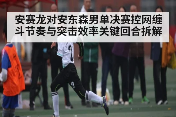 安赛龙对安东森男单决赛控网缠斗节奏与突击效率关键回合拆解